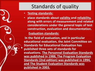 Standards of quality
• Testing standards:
• place standards about validity and reliability,
along with errors of measurement and related
considerations under the general topic of test
construction, evaluation and documentation.
Evaluation standards:
In the field of evaluation, and in particular
educational evaluation, the Joint Committee on
Standards for Educational Evaluation has
published three sets of standards for
evaluations. The Personnel Evaluation Standards
was published in 1988, The Program Evaluation
Standards (2nd edition) was published in 1994,
and The Student Evaluation Standards was
published in 2003.
 
