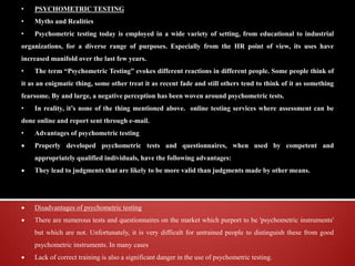 • PSYCHOMETRIC TESTING
• Myths and Realities
• Psychometric testing today is employed in a wide variety of setting, from educational to industrial
organizations, for a diverse range of purposes. Especially from the HR point of view, its uses have
increased manifold over the last few years.
• The term “Psychometric Testing” evokes different reactions in different people. Some people think of
it as an enigmatic thing, some other treat it as recent fade and still others tend to think of it as something
fearsome. By and large, a negative perception has been woven around psychometric tests.
• In reality, it’s none of the thing mentioned above. online testing services where assessment can be
done online and report sent through e-mail.
• Advantages of psychometric testing
 Properly developed psychometric tests and questionnaires, when used by competent and
appropriately qualified individuals, have the following advantages:
 They lead to judgments that are likely to be more valid than judgments made by other means.
 Disadvantages of psychometric testing
 There are numerous tests and questionnaires on the market which purport to be 'psychometric instruments'
but which are not. Unfortunately, it is very difficult for untrained people to distinguish these from good
psychometric instruments. In many cases
 Lack of correct training is also a significant danger in the use of psychometric testing.
 