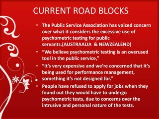 CURRENT ROAD BLOCKS
• The Public Service Association has voiced concern
over what it considers the excessive use of
psychometric testing for public
servants.(AUSTRAALIA & NEWZEALEND)
• “We believe psychometric testing is an overused
tool in the public service,”
• “It’s very expensive and we’re concerned that it’s
being used for performance management,
something it’s not designed for.”
• People have refused to apply for jobs when they
found out they would have to undergo
psychometric tests, due to concerns over the
intrusive and personal nature of the tests.
 