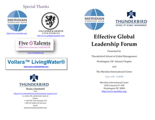 Effective Global
Leadership Forum
Presented by
Thunderbird School of Global Management
Washington, DC Alumni Chapter
and
The Meridian International Center
Time: 6:00 - 9:30PM
Meridian International Center
1630 Crescent Pl. NW
Washington DC 20009
http://www.meridian.org/
Become a Thunderbird
Visit
http://www.thunderbird.edu/information-request-form
or contact the admissions team at:
Phone:
+1 602 978-7100 (Outside US)
1 800 457-6966 (US toll-free)
email:
admissions@thunderbird.edu
Special Thanks
http://www.meridian.org/
www.fivetalents.org
GALLAGHER & GRAHAM
F I N E S P I R I T S
http://www.gallaghergraham.com/
Vollara™ LivingWater®
http://www.vitalhealthylife.com/
 