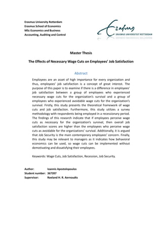Erasmus University Rotterdam
Erasmus School of Economics
MSc Economics and Business
Accounting, Auditing and Control
Master Thesis
The Effects of Necessary Wage Cuts on Employees’ Job Satisfaction
Abstract
Employees are an asset of high importance for every organization and
thus, employees’ job satisfaction is a concept of great interest. The
purpose of this paper is to examine if there is a difference in employees’
job satisfaction between a group of employees who experienced
necessary wage cuts for the organization’s survival and a group of
employees who experienced avoidable wage cuts for the organization’s
survival. Firstly, this study presents the theoretical framework of wage
cuts and job satisfaction. Furthermore, this study utilizes a survey
methodology with respondents being employed in a recessionary period.
The findings of this research indicate that if employees perceive wage
cuts as necessary for the organization’s survival, then overall job
satisfaction scores are higher than the employees who perceive wage
cuts as avoidable for the organizations’ survival. Additionally, it is argued
that Job Security is the main contemporary employees’ concern. Finally,
this study may be relevant to managers as it indicates how behavioral
economics can be used, so wage cuts can be implemented without
demotivating and dissatisfying their employees.
Keywords: Wage Cuts, Job Satisfaction, Recession, Job Security.
Author: Ioannis Apostolopoulos
Student number: 367397
Supervisor: Roeland H. R. Aernoudts
 