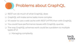 Problems about GraphQL
❏ REST can do much of what GraphQL does
❏ GraphQL will make some tasks more complex
❏ It’s easier to use a web cache with REST (HTTP) than with GraphQL
❏ You could have performance issues with GraphQL queries
❏ The way GraphQL schemas work could be a problem to multiple
types of UI
❏ Managing complexity
 