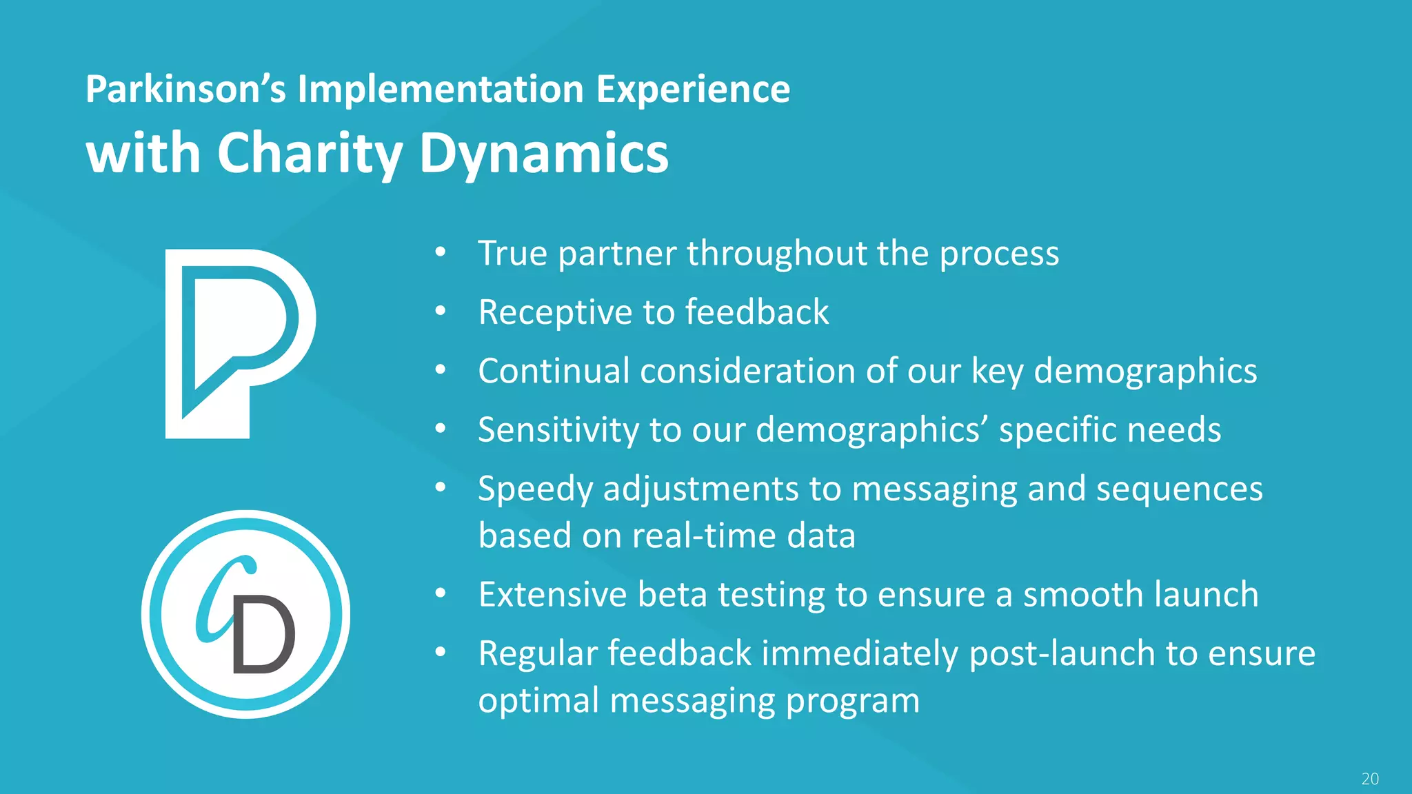 Parkinson’s Implementation Experience
with Charity Dynamics
20
• True partner throughout the process
• Receptive to feedback
• Continual consideration of our key demographics
• Sensitivity to our demographics’ specific needs
• Speedy adjustments to messaging and sequences
based on real-time data
• Extensive beta testing to ensure a smooth launch
• Regular feedback immediately post-launch to ensure
optimal messaging program
 