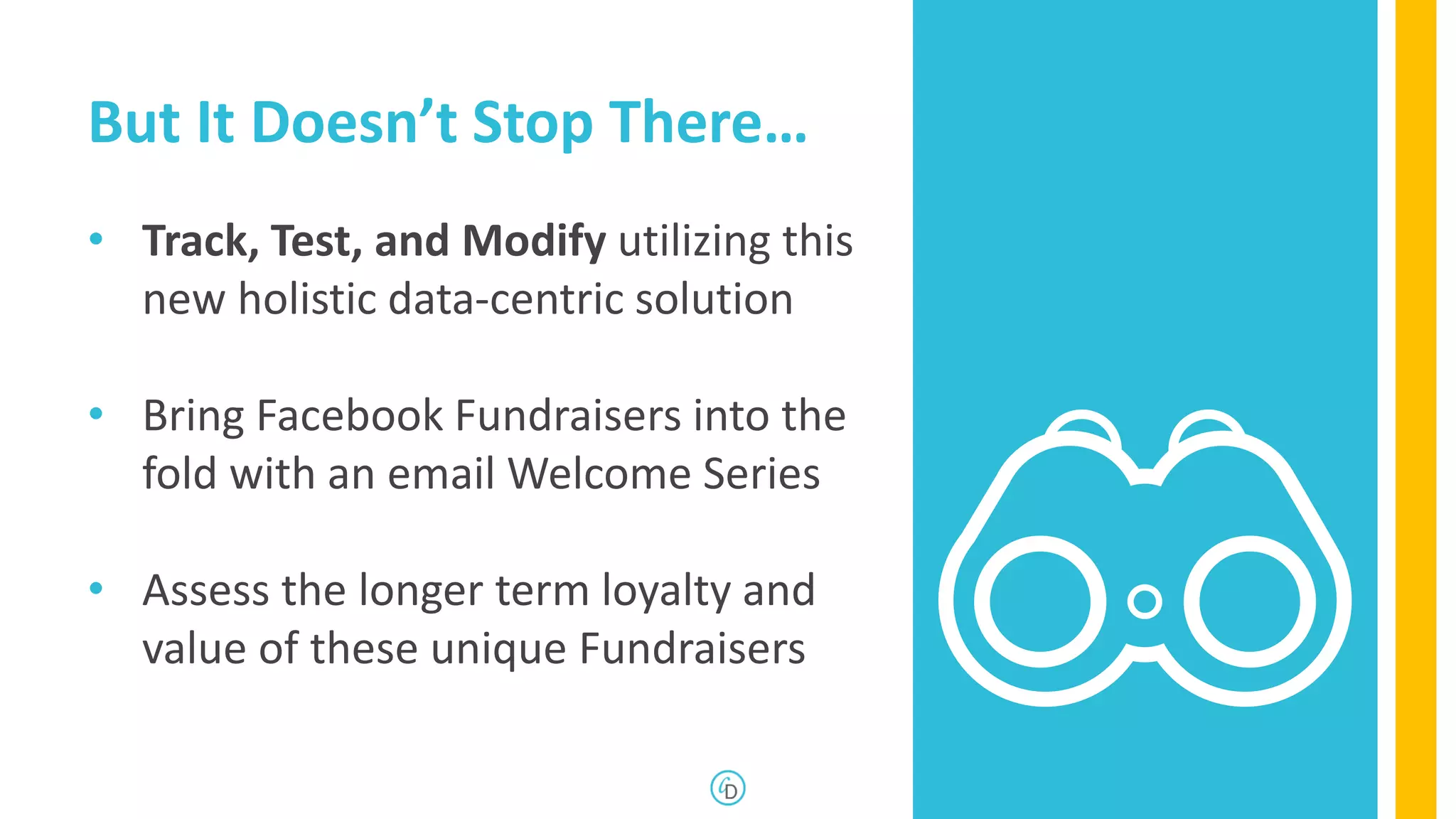 But It Doesn’t Stop There…
• Track, Test, and Modify utilizing this
new holistic data-centric solution
• Bring Facebook Fundraisers into the
fold with an email Welcome Series
• Assess the longer term loyalty and
value of these unique Fundraisers
27
 