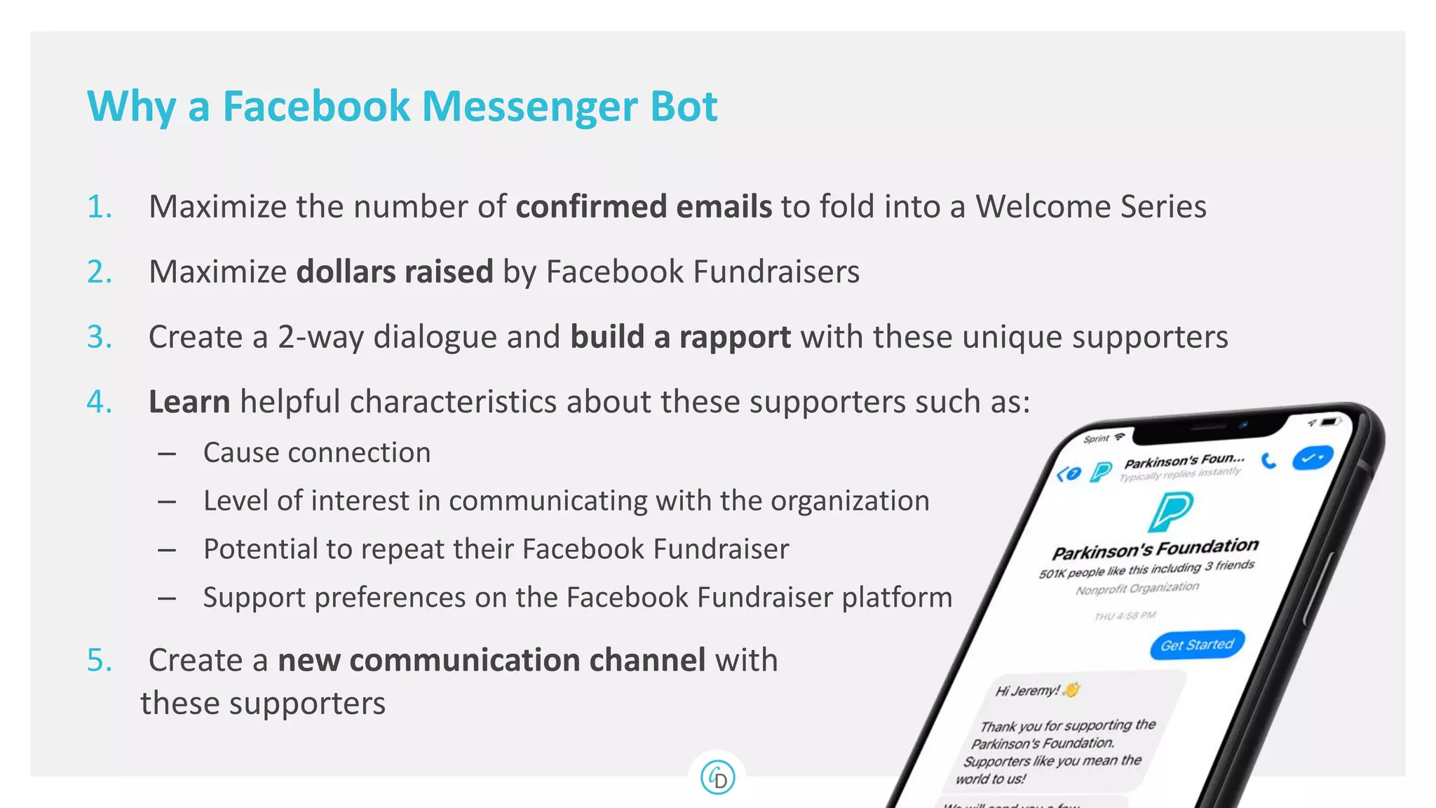 Why a Facebook Messenger Bot
1. Maximize the number of confirmed emails to fold into a Welcome Series
2. Maximize dollars raised by Facebook Fundraisers
3. Create a 2-way dialogue and build a rapport with these unique supporters
4. Learn helpful characteristics about these supporters such as:
– Cause connection
– Level of interest in communicating with the organization
– Potential to repeat their Facebook Fundraiser
– Support preferences on the Facebook Fundraiser platform
5. Create a new communication channel with
these supporters
 