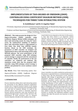 International Research Journal of Engineering and Technology (IRJET) e-ISSN: 2395 -0056
Volume: 02 Issue: 09 | Dec-2015 www.irjet.net p-ISSN: 2395-0072
© 2015, IRJET ISO 9001:2008 Certified Journal Page 90
IMPLEMENTATION OF TWO-DEGREE-OF-FREEDOM (2DOF)
CONTROLLER USING COEFFICIENT DIAGRAM METHOD (CDM)
TECHNIQUES FOR THREE TANK INTERACTING SYSTEM
K. Senthilkumar1 and Dr. D. Angeline Vijula2
1 PG Scholar, Department of Control and Instrumentation Engineering, Sri Ramakrishna Engineering College,
Coimbatore, Tamilnadu, India.
2 Professor and Head, Department of Control and Instrumentation Engineering, Sri Ramakrishna Engineering
College, Coimbatore, Tamilnadu, India.
---------------------------------------------------------------------***---------------------------------------------------------------------
Abstract – This study presents the design of a Two-
Degree-of-Freedom (2DOF) controller using
Coefficient Diagram Method (CDM) techniques for
three tank interacting system. By using the Taylor
series, the mathematical modeling of nonlinear
three tank interacting system is approximated as
First Order Plus Dead Time (FOPTD) transfer
function. Based on the CDM technique, the
parameters of 2DOF controller are designed and
implemented in three tank interacting system using
MATLAB software. The servo performance of the
proposed 2DOF controller using CDM technique
control strategy is compared with the conventional
PI controller. Finally, the performances of the two
controllers are compared and analysed. The
simulation results show that the proposed 2DOF
controller using CDM technique control strategy is
effective and potential for severe nonlinear control
problem.
Key Words: Three Tank Interacting system, Two-
Degree-of-Freedom (2DOF), Coefficient Diagram
Method (CDM), Conventional PI controller.
1. INTRODUCTION
Process industries utilizes three tank interacting system
for processing of two different chemical composition
streams into a required chemical mixture in the mixing
reactor process, with monitoring and controlling of flow
rate and level of chemical streams. In most of the
chemical plants, level control is extremely important
because desired production rates and inventories are
achieved through proper control of flow and level. The
performance of some processes such as chemical
reactors depends critically on the residence time in the
vessel which in turn depends on the level. At this point it
is clear that level control is an important control
objective. Due to the pronounced non linear nature of
several chemical processes, interest in non linear
feedback control has been steadily increasing over the
last several years [1]. The physical hardware unit of
three tank interacting system is shown in the Figure 1.
Fig-1: Physical setup of three tank interacting system
Linear controllers can yield a satisfactory performance if
the process is operated close to a nominal steady state or
is fairly linear. But the performance of the controller
degrades with change in operating point and process
parameters. Advance controllers such as adaptive or
predictive controller’s works well even with model
mismatch, but the design and implementation require
on-line identification of the model. A nonlinear gain
scheduling controller works satisfactorily only when the
gain is changing for different operating points and time
delay is not significant. Furthermore the non linear gain
scheduling controller has to be tuned at every sampling
time, which is relatively complex [2]. Thus, there is an
incentive to develop and implement feedback control
schemes that takes the process non linearity in control
calculations.
 