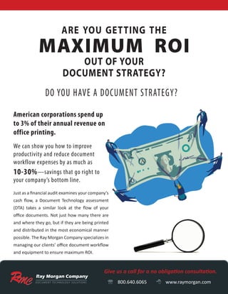 D O C U M E N T T E C H N O LO G Y S O LU T I O N S
OUT OF YOUR
DOCUMENT STRATEGY?
are you getting the
Give us a call for a no obligation consultation.
 800.640.6065  www.raymorgan.com
American corporations spend up
to 3% of their annual revenue on
office printing.
We can show you how to improve
productivity and reduce document
workflow expenses by as much as
10-30%—savings that go right to
your company’s bottom line.
Just as a financial audit examines your company’s
cash flow, a Document Technology assessment
(DTA) takes a similar look at the flow of your
office documents. Not just how many there are
and where they go, but if they are being printed
and distributed in the most economical manner
possible. The Ray Morgan Company specializes in
managing our clients’ office document workflow
and equipment to ensure maximum ROI.
 