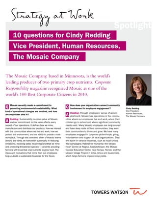 10 questions for Cindy Redding
Vice President, Human Resources,
The Mosaic Company
The Mosaic Company, based in Minnesota, is the world’s
leading producer of two primary crop nutrients. Corporate
Responsibility magazine recognized Mosaic as one of the
world’s 100 Best Corporate Citizens in 2010.
Spotlight
Cindy Redding
Vice President,
Human Resources,
The Mosaic Company
Q
Mosaic recently made a commitment to
promoting environmental sustainability. What
kind of operational changes are involved, and how
are employees tied in?
A
Redding: Sustainability is a core value at Mosaic,
and our commitment to this value affects every
aspect of our operations. It defines how we mine,
manufacture and distribute our products; how we interact
with the communities where we live and work; how we
protect the environment; and our ability to provide a safe
workplace. Through the combined effort of Mosaic teams
around the world, we have been successful in reducing
emissions, recycling water, reclaiming land that we mine
and protecting threatened species — all while providing
farmers with essential crop nutrients to grow food. The
ideas and innovations that come from our employees
help us build a sustainable business for the future.
Q
How does your organization connect community
involvement to employee engagement?
A
Redding: Through employees’ sense of accom-
plishment. Mosaic has operations in the commu-
nities where our employees live and work, where their
children go to school and where significant community
needs exist. Many Mosaic employees are long-tenured
and have deep roots in their communities; they want
their communities to thrive and grow. We have many
employees engaged in corporate philanthropic giving,
volunteerism and support of local organizations. They
are active in various initiatives, such as local United
Way campaigns; Habitat for Humanity; the Mosaic
Heart Centre at Regina, Saskatchewan; the Mosaic
Coastal Education Center near Tampa, Florida; and the
Mosaic Village Project in India, Africa and Guatemala,
which helps farmers improve crop yields.
 