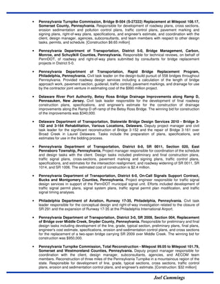 Joel Cummings
• Pennsylvania Turnpike Commission, Bridge B-504 (S-27222) Replacement at Milepost 108.17,
Somerset County, Pennsylvania. Responsible for development of roadway plans, cross sections,
erosion sedimentation and pollution control plans, traffic control plans, pavement marking and
signing plans, right-of-way plans, specifications, and engineer's estimate, and coordination with the
client, design manager, agencies, subconsultants, and team members with respect to other design
tasks, permits, and schedule. [Construction $6.65 million]
• Pennsylvania Department of Transportation, District 5-0, Bridge Management, Carbon,
Monroe, and Schuylkill Counties, Pennsylvania. Responsible for technical reviews, on behalf of
PennDOT, of roadway and right-of-way plans submitted by consultants for bridge replacement
projects in District 5-0.
• Pennsylvania Department of Transportation, Rapid Bridge Replacement Program,
Philadelphia, Pennsylvania. Civil task leader on the design-build pursuit of 558 bridges throughout
Pennsylvania. Provided roadway design services including a calculation of the length of bridge
approach work, pavement section, guiderail, traffic control, pavement markings, and drainage for use
by the contractor joint venture in estimating cost of the $990 million project.
• Delaware River Port Authority, Betsy Ross Bridge Drainage Improvements along Ramp D,
Pennsauken, New Jersey. Civil task leader responsible for the development of final roadway
construction plans, specifications, and engineer's estimate for the construction of drainage
improvements along the Ramp D off-ramp of the Betsy Ross Bridge. The winning bid for construction
of the improvements was $340,000.
• Delaware Department of Transportation, Statewide Bridge Design Services 2010 - Bridge 3-
152 and 3-164 Rehabilitation, Various Locations, Delaware. Deputy project manager and civil
task leader for the significant reconstruction of Bridge 3-152 and the repair of Bridge 3-161 over
Broad Creek in Laurel Delaware. Tasks include the preparation of plans, specifications, and
estimates for use in the bidding process.
• Pennsylvania Department of Transportation, District 8-0, SR 0011, Section 020, East
Pennsboro Township, Pennsylvania. Project manager responsible for coordination of the schedule
and design tasks with the client. Design tasks included preliminary and final construction plans,
traffic signal plans, cross-sections, pavement marking and signing plans, traffic control plans,
specifications, and estimates for the intersection realignment, and roadway widening of SR 0011, SR
1014, and SR 1006. The estimated cost of construction is $2.4 million.
• Pennsylvania Department of Transportation, District 6-0, On-Call Signals Support Contract,
Bucks and Montgomery Counties, Pennsylvania. Project engineer responsible for traffic signal
design services in support of the PennDOT municipal signal unit. Efforts included development of
traffic signal permit plans, signal system plans, traffic signal permit plan modification, and traffic
signal timing analyses.
• Philadelphia Department of Aviation, Runway 17-35, Philadelphia, Pennsylvania. Civil task
leader responsible for the conceptual design and right-of-way investigation related to the closure of
SR 291 and the expansion of Runway 17-35 at the Philadelphia International Airport.
• Pennsylvania Department of Transportation, District 3-0, SR 2009, Section 004, Replacement
of Bridge over Middle Creek, Snyder County, Pennsylvania. Responsible for preliminary and final
design tasks including development of the line, grade, typical section, preliminary plans, final plans,
engineer's cost estimate, specifications, erosion and sedimentation control plans, and cross sections
for the replacement of a two-span bridge carrying SR 2009 over Middle Creek. The winning bid for
construction was $950,000.
• Pennsylvania Turnpike Commission, Total Reconstruction - Milepost 99.05 to Milepost 101.79,
Somerset and Westmoreland Counties, Pennsylvania. Deputy project manager responsible for
coordination with the client, design manager, subconsultants, agencies, and AECOM team
members. Reconstruction of three miles of the Pennsylvania Turnpike in a mountainous region of the
state. Responsible for development of line, grade, typical sections, cross sections, traffic control
plans, erosion and sedimentation control plans, and engineer's estimate. [Construction: $32 million]
 