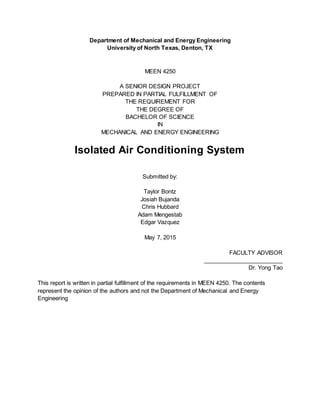 Department of Mechanical and Energy Engineering
University of North Texas, Denton, TX
MEEN 4250
A SENIOR DESIGN PROJECT
PREPARED IN PARTIAL FULFILLMENT OF
THE REQUIREMENT FOR
THE DEGREE OF
BACHELOR OF SCIENCE
IN
MECHANICAL AND ENERGY ENGINEERING
Isolated Air Conditioning System
Submitted by:
Taylor Bontz
Josiah Bujanda
Chris Hubbard
Adam Mengestab
Edgar Vazquez
May 7, 2015
FACULTY ADVISOR
_________________________
Dr. Yong Tao
This report is written in partial fulfillment of the requirements in MEEN 4250. The contents
represent the opinion of the authors and not the Department of Mechanical and Energy
Engineering
 