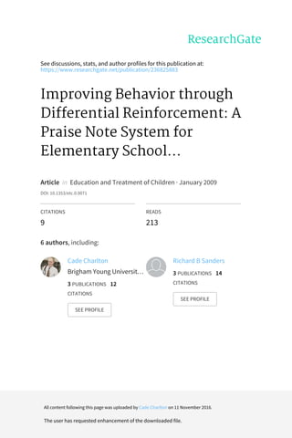 See	discussions,	stats,	and	author	profiles	for	this	publication	at:
https://www.researchgate.net/publication/236825883
Improving	Behavior	through
Differential	Reinforcement:	A
Praise	Note	System	for
Elementary	School...
Article		in		Education	and	Treatment	of	Children	·	January	2009
DOI:	10.1353/etc.0.0071
CITATIONS
9
READS
213
6	authors,	including:
Cade	Charlton
Brigham	Young	Universit…
3	PUBLICATIONS			12
CITATIONS			
SEE	PROFILE
Richard	B	Sanders
3	PUBLICATIONS			14
CITATIONS			
SEE	PROFILE
All	content	following	this	page	was	uploaded	by	Cade	Charlton	on	11	November	2016.
The	user	has	requested	enhancement	of	the	downloaded	file.
 