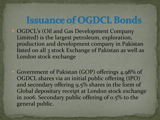 OGDCL’s (Oil and Gas Development Company 
Limited) is the largest petroleum, exploration, 
production and development company in Pakistan 
listed on all 3 stock Exchange of Pakistan as well as 
London stock exchange 
 Government of Pakistan (GOP) offerings 4.98% of 
OGDCL shares via an initial public offering (IPO) 
and secondary offering 9.5% shares in the form of 
Global depositary receipt at London stock exchange 
in 2006. Secondary public offering of 0.5% to the 
general public. 
 