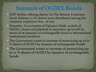 GOP further offering shares via The Benazir Employee 
Stock Scheme 10.2% shares were distributed among the 
company employees free of cost. 
Presently, Government of Pakistan Holds 74.82% of 
OGDCL shares and planned to maximize up to 10% by 
mean of an issuance of exchangeable bond to international 
institutional investors. 
The Government wants to increase of monetizing up to 10 
% shares of OGDCl by issuance of exchangeable bonds. 
The Government wants to increase of monetizing up 
to 10 % shares of OGDCl by issuance of exchangeable 
bonds. 
 