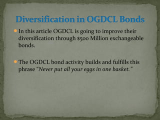 In this article OGDCL is going to improve their 
diversification through $500 Million exchangeable 
bonds. 
The OGDCL bond activity builds and fulfills this 
phrase “Never put all your eggs in one basket.” 
 