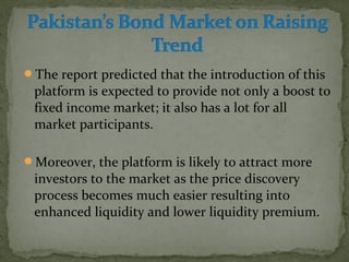 The report predicted that the introduction of this 
platform is expected to provide not only a boost to 
fixed income market; it also has a lot for all 
market participants. 
Moreover, the platform is likely to attract more 
investors to the market as the price discovery 
process becomes much easier resulting into 
enhanced liquidity and lower liquidity premium. 
 