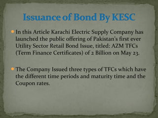 In this Article Karachi Electric Supply Company has 
launched the public offering of Pakistan’s first ever 
Utility Sector Retail Bond Issue, titled: AZM TFCs 
(Term Finance Certificates) of 2 Billion on May 23. 
The Company Issued three types of TFCs which have 
the different time periods and maturity time and the 
Coupon rates. 
 