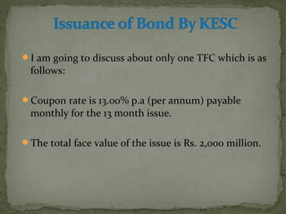 I am going to discuss about only one TFC which is as 
follows: 
Coupon rate is 13.00% p.a (per annum) payable 
monthly for the 13 month issue. 
The total face value of the issue is Rs. 2,000 million. 
 