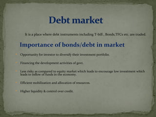 It is a place where debt instruments including T-bill , Bonds,TFCs etc. are traded. 
Importance of bonds/debt in market 
 Opportunity for investor to diversify their investment portfolio. 
 Financing the development activities of govt. 
 Less risky as compared to equity market which leads to encourage low investment which 
leads to inflow of funds in the economy. 
 Efficient mobilization and allocation of resources. 
 Higher liquidity & control over credit. 
 