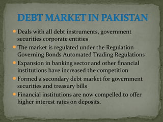 Deals with all debt instruments, government 
securities corporate entities 
The market is regulated under the Regulation 
Governing Bonds Automated Trading Regulations 
Expansion in banking sector and other financial 
institutions have increased the competition 
Formed a secondary debt market for government 
securities and treasury bills 
Financial institutions are now compelled to offer 
higher interest rates on deposits. 
 