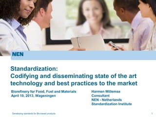 Standardization:
Codifying and disseminating state of the art
technology and best practices to the market
Biorefinery for Food, Fuel and Materials      Harmen Willemse
April 10, 2013, Wageningen                    Consultant
                                              NEN - Netherlands
                                              Standardization Institute

Developing standards for Bio-based products                               1
 
