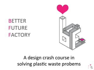 A 
design 
crash 
course 
in 
solving 
plas2c 
waste 
probems 
B 
F 
F 
BETTER 
FUTURE 
FACTORY 
 