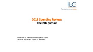 2015 Spending Review:
The BIG picture
Ben Franklin, International Longevity Centre
follow us on twitter: @ilcuk @bjafranklin
 