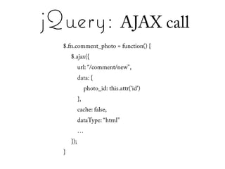 jQuery: AJAX call
  $.fn.comment_photo = function() {
      $.ajax({
            url: “/comment/new",
            data: {
                 photo_id: this.attr('id')
            },
            cache: false,
            dataType: “html”
            …
      });
  }
 