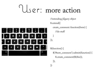 User: more action
        //extending jQuery object
        $.extend({
              create_comment: function(form) {
                    //do stuff
              }
        });


        $(function() {
              $('#new_comment').submit(function() {
                    $.create_comment($(this));
              });
        })
 