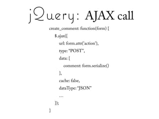jQuery: AJAX call
   create_comment: function(form) {
       $.ajax({
             url: form.attr('action'),
             type: “POST”,
             data: {
                  comment: form.serialize()
             },
             cache: false,
             dataType: “JSON”
             …
       });
   }
 