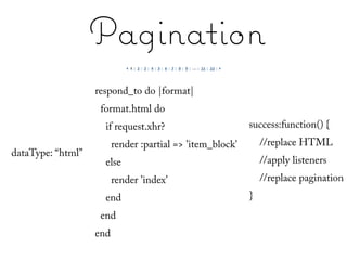 Pagination
                   respond_to do |format|
                    format.html do
                     if request.xhr?                       success:function() {
                         render :partial => 'item_block'       //replace HTML
dataType: “html”
                     else                                      //apply listeners
                         render 'index'                        //replace pagination
                     end                                   }
                    end
                   end
 