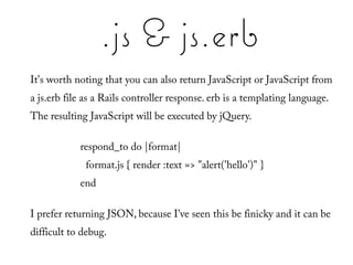 .js & js.erb
It's worth noting that you can also return JavaScript or JavaScript from
a js.erb file as a Rails controller response. erb is a templating language.
The resulting JavaScript will be executed by jQuery.

            respond_to do |format|
             format.js { render :text => "alert('hello')" }
            end

I prefer returning JSON, because I've seen this be finicky and it can be
difficult to debug.
 