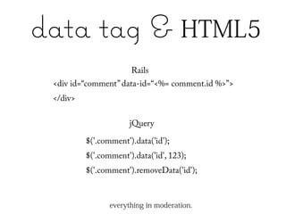 data tag & HTML5
                       Rails
 <div id=“comment” data-id=“<%= comment.id %>”>
 </div>

                       jQuery

          $('.comment').data('id');
          $('.comment').data('id', 123);
          $('.comment').removeData('id');



                 everything in moderation.
 