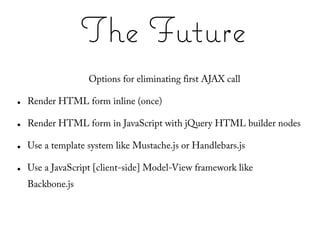 The Future
                   Options for eliminating first AJAX call

●   Render HTML form inline (once)

●   Render HTML form in JavaScript with jQuery HTML builder nodes

●   Use a template system like Mustache.js or Handlebars.js

●   Use a JavaScript [client-side] Model-View framework like
    Backbone.js
 