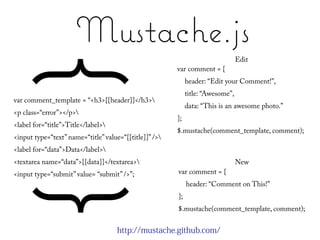 Mustache.js
                                                                                 Edit
     { }
var comment_template = “<h3>{{header}}</h3>
                                                        var comment = {
                                                             header: “Edit your Comment!”,
                                                             title: “Awesome”,
                                                             data: “This is an awesome photo.”
<p class=“error”></p>
                                                        };
<label for=“title”>Title</label>
                                                        $.mustache(comment_template, comment);
<input type=“text” name=“title” value=“{{title}}” />
<label for=“data”>Data</label>
<textarea name=“data”>{{data}}</textarea>                                       New
<input type=“submit” value= “submit” />”;               var comment = {
                                                             header: “Comment on This!”
                                                        };
                                                        $.mustache(comment_template, comment);


                                     http://mustache.github.com/
 