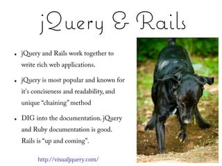 jQuery & Rails
●   jQuery and Rails work together to
    write rich web applications.

●   jQuery is most popular and known for
    it's conciseness and readability, and
    unique “chaining” method

●   DIG into the documentation. jQuery
    and Ruby documentation is good.
    Rails is “up and coming”.

          http://visualjquery.com/
 