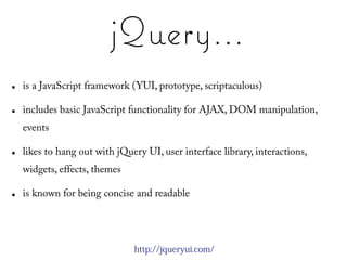 jQuery...
●   is a JavaScript framework (YUI, prototype, scriptaculous)

●   includes basic JavaScript functionality for AJAX, DOM manipulation,
    events

●   likes to hang out with jQuery UI, user interface library, interactions,
    widgets, effects, themes

●   is known for being concise and readable




                               http://jqueryui.com/
 