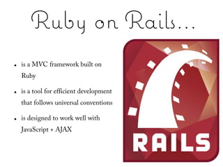 Ruby on Rails...
●   is a MVC framework built on
    Ruby

●   is a tool for efficient development
    that follows universal conventions

●   is designed to work well with
    JavaScript + AJAX
 