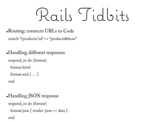 Rails Tidbits
●   Routing: connects URLs to Code
    match “/products/:id” => “products#show”


●   Handling different responses
    respond_to do |format|
     format.html
     format.xml { … }
    end


●   Handling JSON response
    respond_to do |format|
     format.json { render :json => data }
    end
 