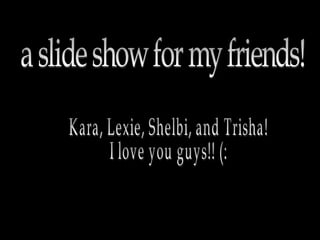 a slide show for my friends! Kara, Lexie, Shelbi, and Trisha! I love you guys!! (: 