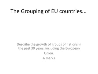 The Grouping of EU countries...




  Describe the growth of groups of nations in
   the past 30 years, including the European
                     Union.
                    6 marks
 