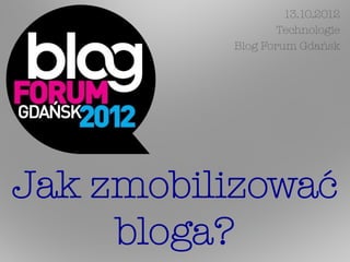13.10.2012
                 Technologie
          Blog Forum Gdańsk




Jak zmobilizować
     bloga?
 
