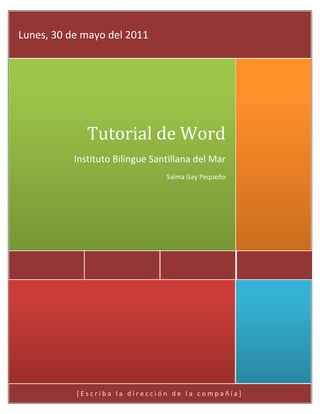 [Escriba la dirección de la compañía]Tutorial de WordInstituto Bilingue Santillana del MarSalma Gay PequeñoLunes, 30 de mayo del 2011<br />Introducción<br />En este documento veremos lo que son las principales herramientas para poder usar Word de una manera fácil y cómoda.<br />Indice<br />Portada………………………………………………1<br />Introduccion……………………………………...2<br />Indice………………………………………………….3<br />Tutorial………………………………………………..4<br />Tutorial para usar Word<br />66675248285Ficha de Archivo<br />Luego, iré explicando para que sirve cada uno de los comandos.<br />Guardar: Sirve para guardar tu documento, puedes seleccionar en que carpeta la quieres guardar, ya sea en el escritorio, o una carpeta que tu mismo hayas creado.<br />Guardar como: Este sirve para que guardes tu trabajo en un USB, o cualquier otro dispositivo de almacenamiento.<br />Abrir: sirve para abrir un documento que ya haya estado previamente guardado en el escritorio, o un dispositivo de almacenamiento.<br />Cerrar: Sirve para cerrar el documento, el programa no se cierra, pero el documento si, y queda como si no hubieras escrito un documento.<br />Informacion: Sirve para saber información del documento, el tiempo que has pasado en él, su tamaño, su nombre, etc.<br />Reciente: Sirve para ver los documentos más nuevos que se han guardado.<br />Nuevo:  Sirve para crear un nuevo documento.<br />Imprimir: Sirve para mandar a impresión tu documento.<br />Guardar y enviar: Sirve para guardar tu documento, y en cuanto lo guardar lo puedes enviar.<br />Ayuda: Te da consejos sobre como usar Word, y sus funciones, etc.<br />Opciones: Te da la libertad de seleccionar el idioma, el color de la ventana, como guardar el documento, etc.<br />Salir: Esta opción sirve para salir del programa, antes de salir te va a preguntar si quieres guardar tu documento.<br />Ficha de Inicio<br />Portapapeles: Esta opción sirve para pegar lo que pueden ser imágenes, o textos, puedes cortar imágenes y/o textos, y también se puede usar la opción de copiar para poder pasar la información de tu documento a cualquier otra parte.<br />Fuente: Esta opción sirve para cambiar todo lo que tenga que ver con la letra.Se puede cambiar el tamaño, se puede hacer negritas, cursiva, inclusive subrayado, le puedes poner brillo a las letras, al igual que resaltarlo con algo asi que parece un marcatextos, cambiar su color, etc.<br />Parrafo: Sirve para arreglar el texto, se puede centrar, cambiar a la ezquierda o derecha, también se puede aplicar sangría al inicio de un párrafo, se puede separar los renglones unos de otros, etc.<br />Estilos: Aquí, vienen estilos prediseñados para facilitarle el trabajo al usuario del programa.<br />Edicion: Sirve para cambiar las palabras, se pueden reemplazar por sinónimos, se pueden buscar las palabras en algún texto, y también se pueden seleccionar.<br />Ficha de Insertar<br />Paginas: Sirve para insertar una portada, una página en blanco, o brincarte de una página a otra sin tener que darle para abajo con el mouse.<br />Tablas: Sirve para insertar una tabla, y puedes escoger cuantas columnas y cuantas líneas quieres en tu tabla.<br />Ilustraciones: En ilustraciones puedes insertar una imagen de tu escritorio, o también imágenes que ya vienen con el programa. También puedes insertar formas que vienen ya hechas, un SmartArt que sirve para poner información pero con más ilustraciones, o una gráfica. También puedes poner una captura, que toma una foto de tu pantalla y lo pone como si lo hubieras cortado y pegado.<br />Vinculos: La opción de vínculos te permite poner un vínculo para que en cuanto le des click puedas redirigirte a una parte en específico del documento o a una página de internet.<br />Encabezado y pie de página: Esta opción sirve para poner un encabezado, que va en la cima de la página, o un pie de página, que va a hasta debajo de la página, también puedes poner el número de página si quieres incluir un índice en tu documento.<br />Texto: Aquí, puedes insertar un cuadro de texto para escribir en cualquier parte de la hoja del documento, también puedes establecer elementos rápidos, y usar WordArt, que son tipos de letras ya preseleccionadas que generalmente son usadas para llamar la atención. Se puede poner fecha y hora y la opción de objeto sirve para insertar un icono, una imagen, etc.<br />Símbolos: Puedes insertar un símbolo o una ecuación, que es mucho más fácil, que encontrarlos en tu teclado.<br />Ficha de Diseño de Pagina<br />Temas:  Esta opción sirve para ponerle un tema en especificoa tu documento, puedes escoger temas ya seleccionados, o también puedes cambiar los colores por tu cuenta.<br />Configurar pagina: Sirve para cambiar el tamaño de pagina, ajustar los márgenes, también puedes añadir guiones en donde sean necesarios, puedes ponerle números ala pagina al igual que columnas y hay una opción que sirve para saltarte de una página a otra sin tener que darle para abajo con el cursor.<br />Fondo de pagina: En esta opción puedes usar lo que es la marca de agua, que sirve para ponerle algo asi como un fondo a tu documento, pero la imagen no es tan fuerte así que no distorsiona tanto el documento, Puedes ponerle un color solido de fondo a tu pagina, y ponerle bordes de pagina para adornarla.<br />Párrafo : Esta opción sirve para poner sangría y el espaciado entre las líneas con mas precisión.<br />Organizar:  Esta ficha tiene varias opciones. Esta la opción de posición que sirve para cambiar donde se localiza alguna imagen, y traer al frente y enviar al fondo sirven para que,  la imagen se sobreponga o se pase el fondo del texto.<br />Ficha de Referencias<br />-24130113030<br />Tabla de contenido: Sirve para insertar un índice.<br />Notas al pie: Sirve para insertar y brincarte de una nota al pie a otra, también puedes ver todas las notas al pie que hay haciando click en donde dice: MOSTRAR NOTAS.<br />Citas y bibliografía:  Sirve para poner citas y uan bibliografías, es decir, poner de donde sacaste la información que viene en el documento.<br />Titulos : Sirve para insertar títulos e inclusive para editarlos, puedes insertar una tabla que, en vez de letras y palabras tenga ilustraciones.<br />Indice: Sirve para marcar entradas para que cuando le des click te mande al índice.<br />Tabla de autoridades: Sirve para marcar una cita (algo que alguien ha dicho, o que simplemente se quiere resaltar).<br />Ficha de Correspondencia<br />Crear: Sirve para crear una carta nueva<br />Iniciar combinación de correspondía: Sirve para iniciar todo lo que vas a mandar. Tienes que seleccionar a quien se lo vas a mandar (destinatarios), y si te llagas a equivocar, puedes editar la lista de destinatarios.<br />Escribir e insertar campos: Esto sirve para escribir el contenido de tu carta, viene para escribir el saludo, y para escribir el cuerpo de tu carta.<br />Vista previa de resultados: Esto sirve para darle una revisada de cómo va a quedar antes de que mandes la carta a sus destinatarios.<br />Finalizar: Al darle click aquí, vas a hacer que tu carta se mande.ç<br />Ficha de Revisar<br />Revision: Sirve para revisar su tu trabajo tiene alguna falla, gramaticalmente hablando.<br />Comentarios: Sirve para añadir un comentario, como una conclusión, o talvez un significado de alguna palabra que alguien no haya podido identificar.<br />Seguimiento: Aquí puedes poner marcas, y puedes ver todos los cambios que se han hecho durante el proceso de hacer este documento.<br />Cambios: Esta opción te permite aceptar los cambios que se han hecho y que se guarden tal cual, o que se eliminen y tu trabajo quede igual.<br />Comparar: Aquí, se comparan el documento original con el que ya esta modificado y corregido.<br />Proteger: En esta opción se puede poner contraseña, o quitar y poner permisos para poder proteger tu documento, y que nadie lo vea, o que nadie lo modifique.<br />Conclusiones<br />Word es un programa muy fácil de usar cuando ya sabes para que sirve cada botón.<br />Suerte!<br />