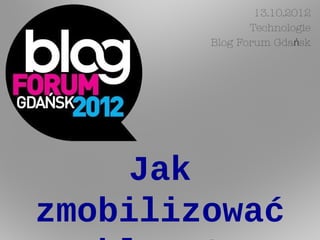 13.10.2012
               Technologie
        Blog Forum Gdańsk




    Jak
zmobilizować
 