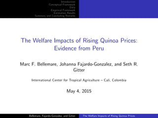 Introduction
Conceptual Framework
Data
Empirical Framework
Estimation Results
Summary and Concluding Remarks
The Welfare Impacts of Rising Quinoa Prices:
Evidence from Peru
Marc F. Bellemare, Johanna Fajardo-Gonzalez, and Seth R.
Gitter
International Center for Tropical Agriculture – Cali, Colombia
May 4, 2015
Bellemare, Fajardo-Gonzalez, and Gitter The Welfare Impacts of Rising Quinoa Prices
 
