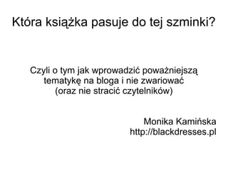 Która książka pasuje do tej szminki? 
Czyli o tym jak wprowadzić poważniejszą 
tematykę na bloga i nie zwariować 
(oraz nie stracić czytelników) 
Monika Kamińska 
http://blackdresses.pl 
 