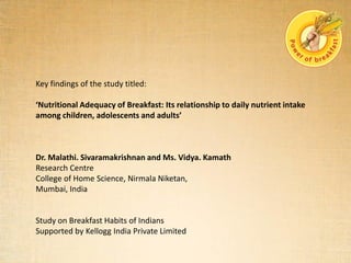 Key findings of the study titled:
‘Nutritional Adequacy of Breakfast: Its relationship to daily nutrient intake
among children, adolescents and adults’
Dr. Malathi. Sivaramakrishnan and Ms. Vidya. Kamath
Research Centre
College of Home Science, Nirmala Niketan,
Mumbai, India
Study on Breakfast Habits of Indians
Supported by Kellogg India Private Limited
 