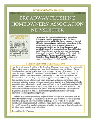 BROADWAY FLUSHING
HOMEOWNERS’ ASSOCIATION
NEWSLETTER
At our May 15th membership meeting, a memorial
tribute was held for Marjorie and Nick Ferrigno,
founding members of BFHA. Family members, elected
officials, community and civic leaders, members of the
Association, and friends all gathered to share
memories and celebrate the lives of our dear and
devoted friends. A proclamation from Council Member
Paul Vallone for Nick and Marjorie was presented to
their family members. The tribute was followed by the
annual Garden Awards, which is hosted by Vice
President Maria Becce. This year 10 homeowners
received certificates for their beautiful gardens.
A MESSAGE FROM OUR PRESIDENT
As the newly elected President of the Broadway-Flushing Homeowners Association, I’d
like to take a moment and thank everyone for the confidence entrusted in me. We’ve
been busy since day one making sure everyone makes the most of the summer in our
beautiful neighborhood. We have joined with the Bowne Park Civic Association to
present a free rock concert in Bowne Park on June 22nd
. We have also attended the
Community Board 7 meeting to express our opposition to the Mayor’s plan to legalize
basement apartments, which would create an incredible strain on parking and water,
sewer and sanitation services, not to mention creating a denser area that goes completely
against the open suburban feel we all know and enjoy in our beautiful neighborhood. I’d
like to remind everyone to be as active in the Association as their time will allow. That
includes volunteering to be a Block Captain, attending our meetings, donating to our
Legal and Defense Fund and at a minimum bringing to our attention any illegal
alterations or improper building projects.
The best way for us to protect our neighborhood is through swift interaction with the
Department of Buildings. We can only do that when you inform us as soon as you see
something going on. Enjoy the summer and I hope to see you all at our general
membership meeting in the fall. Until then, please check out the Association’s website
(www.BFHAssoc.Org) regularly to contact us and for the most up to date information for
all things going on in Broadway-Flushing.
Robert Hanophy, President
VOLUME 38, No.2 SUMMER 2014
NEXT MEMBERSHIP
MEETING
Mark your calendar! Our
next meeting will be
held on October 23,
2014. We are working
on providing you with an
informative topic, which
will be noted in our next
meeting notice.
50th
ANNIVERSARY 1964-2014
 