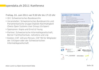 opendata.ch 2011 Konferenz


Freitag, 24. Juni 2011 von 9:30 Uhr bis 17:15 Uhr
• Ort: Schweizerisches Bundesarchiv
• Veranstalter: Schweizerisches Bundesarchiv und
  Parlamentarische Gruppe Digitale Nachhaltigkeit
  (Swiss Open Systems User Group /ch/open)
• Sponsoren: itopia und Ernst & Young
• Partner: Schweizerische Informatikgesellschaft,
  Berner Fachhochschule, netcetera und Liip
• Kosten: CHF 120 pro Person, CHF 90 für Mitglieder
  der /ch/open oder der Schweizerischen
  Informatikgesellschaft




eGov Lunch zu Open Government Data                    Seite 18
 