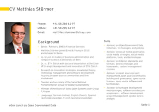 CV Matthias Stürmer


                    Phone:        +41 58 286 61 97
                    Mobile:       +41 58 289 61 97
                    Email:        matthias.stuermer@ch.ey.com


                    Background                                                     Skills
                                                                                   • Advisory on Open Government Data
                    • Senior, Advisory, EMEIA Financial Services
                                                                                     initiatives, technologies, and policies
                    • Matthias Stürmer joined Ernst & Young in 2010
                                                                                   • Advisory on social media governance,
                      and is based in Berne
                                                                                     social media strategies, social media
                    • lic.rer.pol. in studies of business administration and         platforms, tools, and technologies
                      computer science at University of Bern
                                                                                   • Advisory on Internet standards and
                    • Dr. sc. ETH Zürich with doctoral dissertation at the Chair     formats, web technologies and
                      of Strategic Management and Innovation of ETH Zürich           frameworks, content management
                    • Research on innovation strategies, knowledge theory,           systems
                      technology management and software development               • Advisory on open source project
                      focusing on open source communities and firm                   management, open source community
                      involvement                                                    building and governance, open source
                    • Founder and secretary of the Swiss National                    licenses, open source software and
                      Parliamentarian Group for Digital Sustainability               technologies

                    • Member of the Board of Swiss Open Systems User Group         • Advisory on software development
                      /ch/open                                                       methodologies, software architecture
                                                                                     assessments, software development
                    • Languages: German (native), English (fluent), Spanish          project management, vendor lock-in
                      (working knowledge), French (working knowledge)                analysis


eGov Lunch zu Open Government Data                                                                                       Seite 1
 