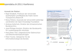 opendata.ch 2011 Konferenz


Auswahl der Redner:
• Nigel Shadbolt, Professor der Universität
  Southampton und Mitglied des Public Sector
  Transparency Board UK
• Rufus Pollock, Associate der Universität Cambridge
  und Direktor der Open Knowledge Foundation
• Andreas Kellerhals, Direktor des Schweizerischen
  Bundesarchivs
• Jean-Philippe Amstein, Direktor des Bundesamts
  für Landestopografie swisstopo
• Hans-Peter Thür, Eidgenössischer Datenschutz-
  und Öffentlichkeitsbeauftragter
• Peter Fischer, Delegierter für die
  Informatikstrategie des Bundes




eGov Lunch zu Open Government Data                     Seite 19
 
